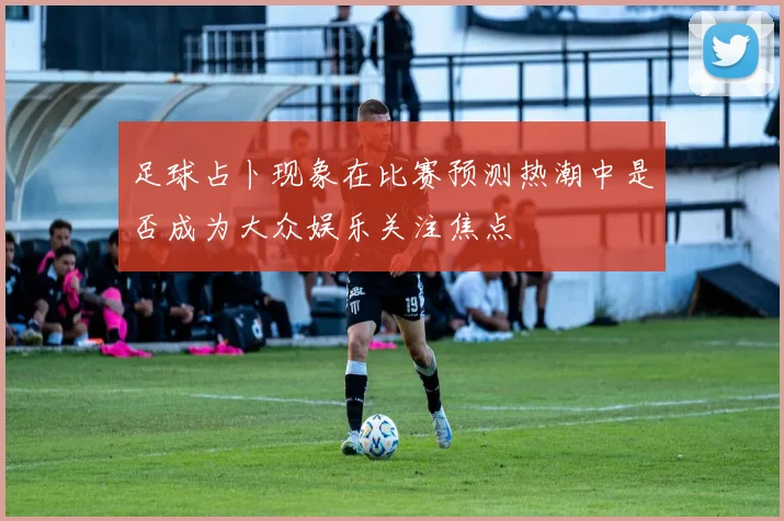 足球占卜现象在比赛预测热潮中是否成为大众娱乐关注焦点