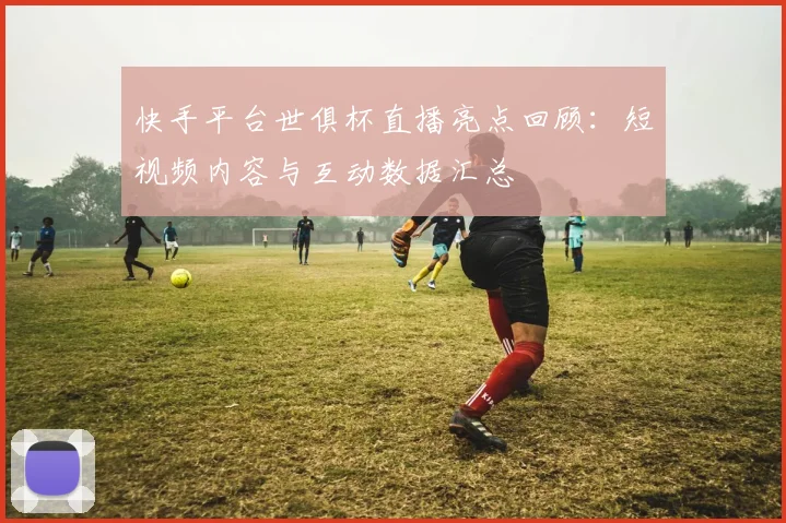 快手平台世俱杯直播亮点回顾：短视频内容与互动数据汇总