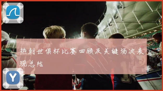 热刺世俱杯比赛回顾及关键场次表现总结