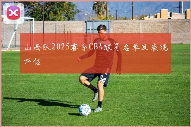 山西队2025赛季CBA球员名单及表现评估
